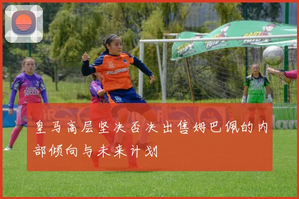皇马高层坚决否决出售姆巴佩的内部倾向与未来计划