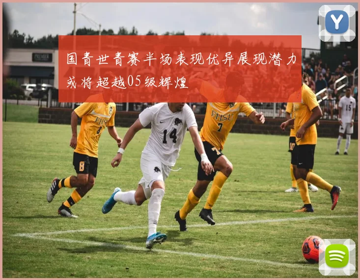 国青世青赛半场表现优异展现潜力或将超越05级辉煌