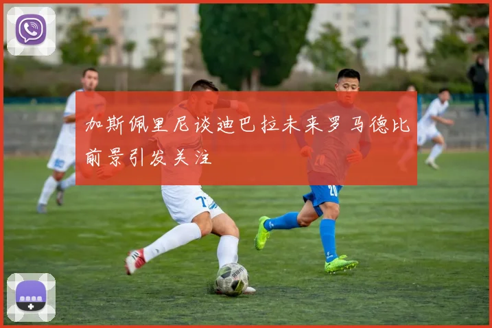 加斯佩里尼谈迪巴拉未来罗马德比前景引发关注