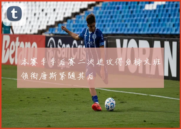本赛季季后赛二次进攻得分榜文班领衔唐斯紧随其后