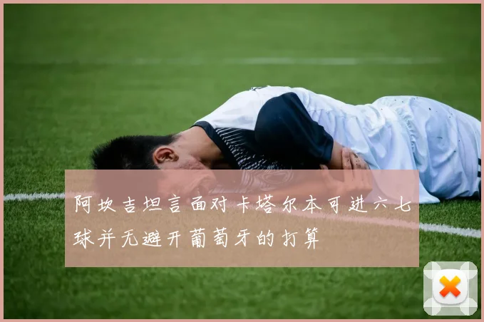 阿坎吉坦言面对卡塔尔本可进六七球并无避开葡萄牙的打算