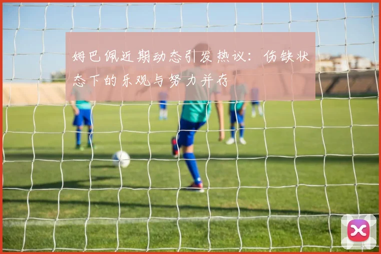 姆巴佩近期动态引发热议：伤缺状态下的乐观与努力并存