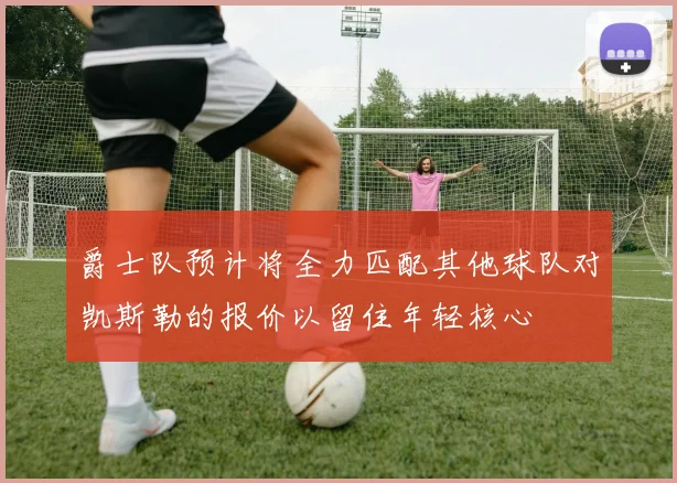 爵士队预计将全力匹配其他球队对凯斯勒的报价以留住年轻核心