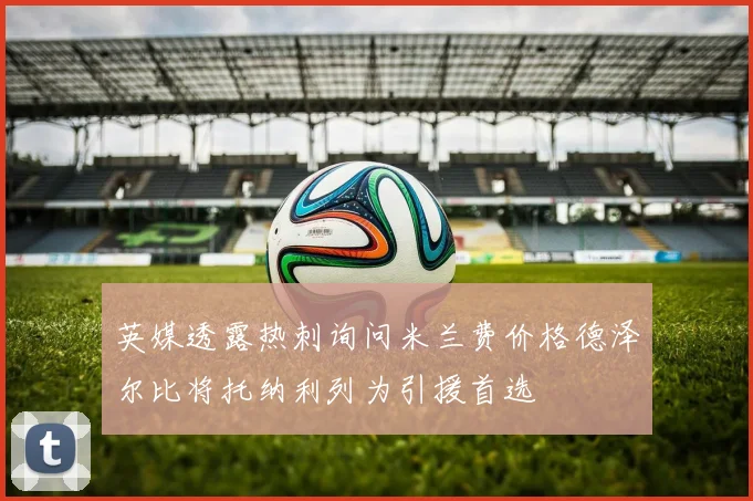 英媒透露热刺询问米兰费价格德泽尔比将托纳利列为引援首选
