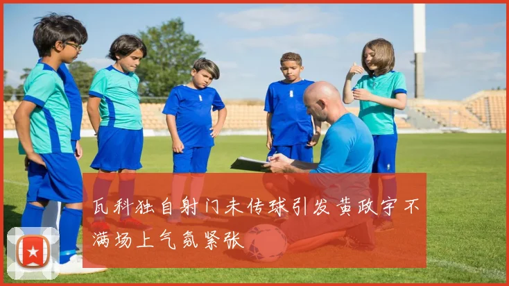 瓦科独自射门未传球引发黄政宇不满场上气氛紧张