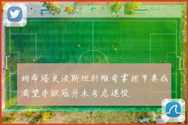 姆希塔良谈斯坦科维奇掌控节奏我渴望夺欧冠并未考虑退役