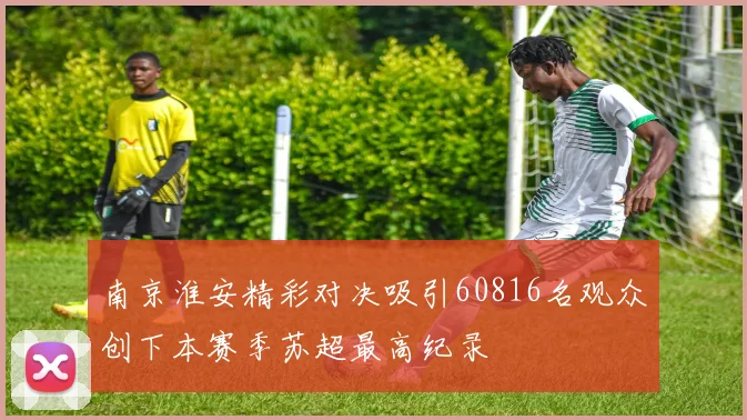 南京淮安精彩对决吸引60816名观众创下本赛季苏超最高纪录