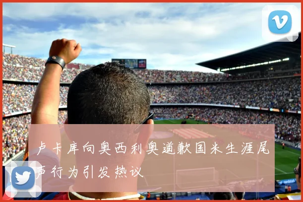 卢卡库向奥西利奥道歉国米生涯尾声行为引发热议