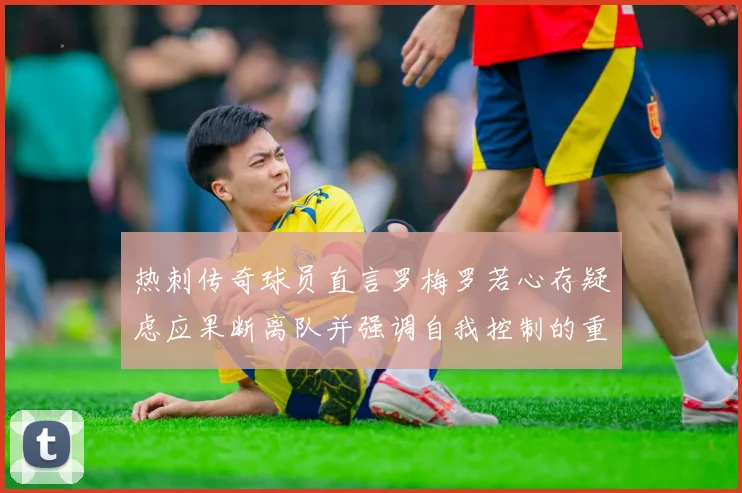 热刺传奇球员直言罗梅罗若心存疑虑应果断离队并强调自我控制的重要性
