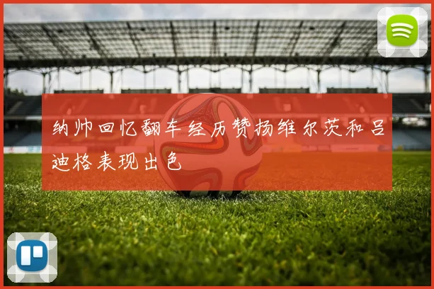 纳帅回忆翻车经历赞扬维尔茨和吕迪格表现出色
