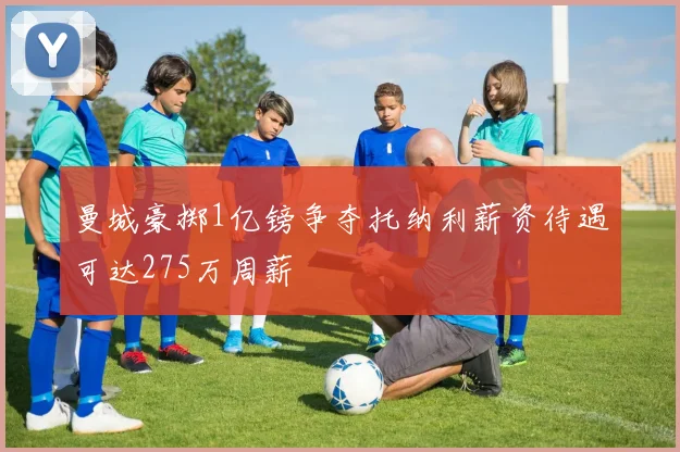 曼城豪掷1亿镑争夺托纳利薪资待遇可达275万周薪
