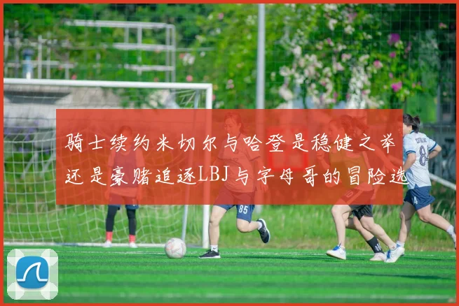 骑士续约米切尔与哈登是稳健之举还是豪赌追逐LBJ与字母哥的冒险选择