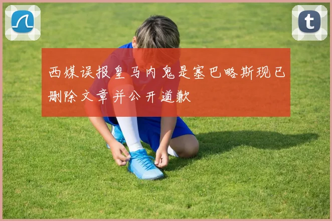 西媒误报皇马内鬼是塞巴略斯现已删除文章并公开道歉