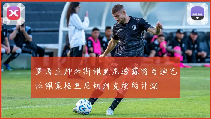 罗马主帅加斯佩里尼透露将与迪巴拉佩莱格里尼切利克续约计划