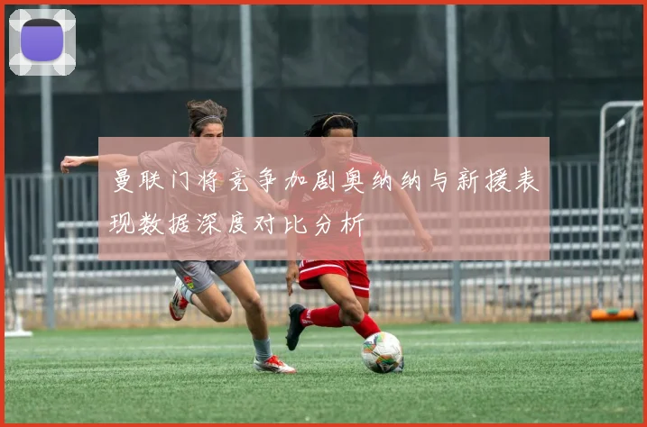 曼联门将竞争加剧奥纳纳与新援表现数据深度对比分析