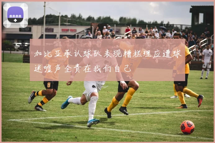 加比亚承认球队表现糟糕理应遭球迷嘘声全责在我们自己