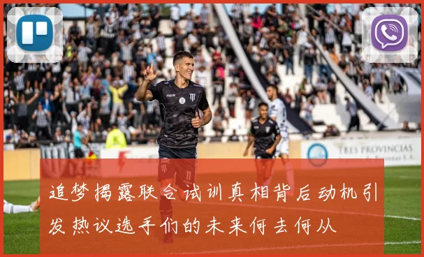 追梦揭露联合试训真相背后动机引发热议选手们的未来何去何从