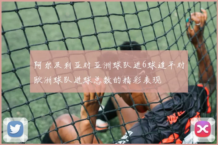 阿尔及利亚对亚洲球队进6球追平对欧洲球队进球总数的精彩表现