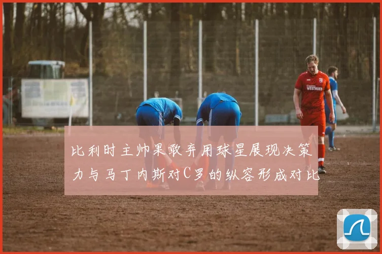 比利时主帅果敢弃用球星展现决策力与马丁内斯对C罗的纵容形成对比