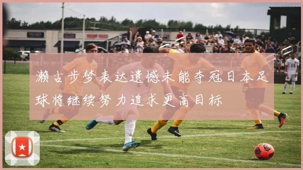 濑古步梦表达遗憾未能夺冠日本足球将继续努力追求更高目标