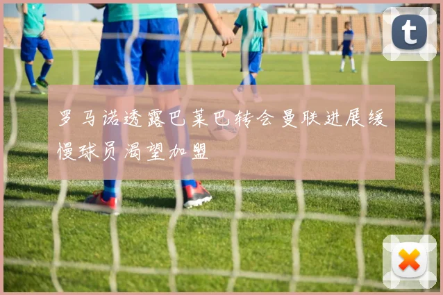 罗马诺透露巴莱巴转会曼联进展缓慢球员渴望加盟