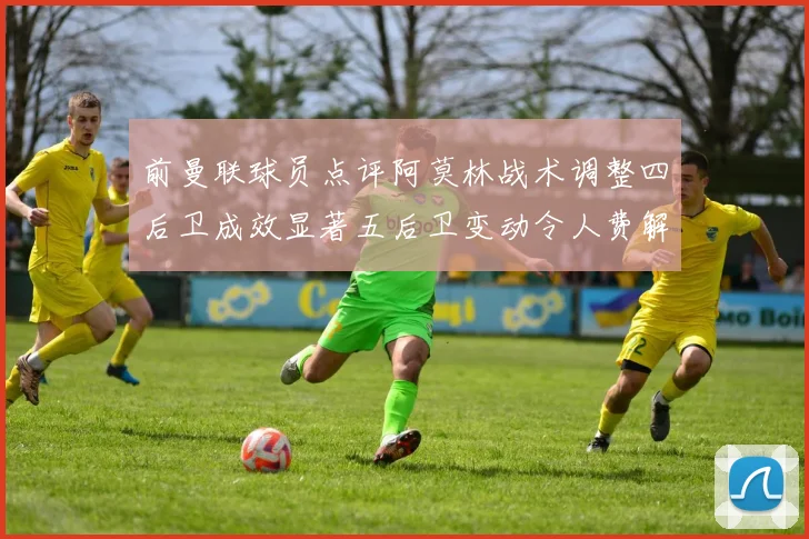 前曼联球员点评阿莫林战术调整四后卫成效显著五后卫变动令人费解