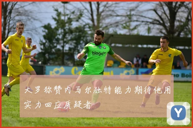 大罗称赞内马尔独特能力期待他用实力回应质疑者