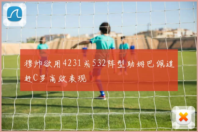 穆帅欲用4231或532阵型助姆巴佩追赶C罗高效表现