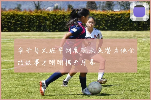华子与文班早到展现未来潜力他们的故事才刚刚揭开序幕