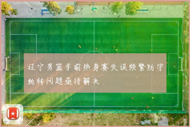 辽宁男篮季前热身赛失误频繁防守轮转问题亟待解决