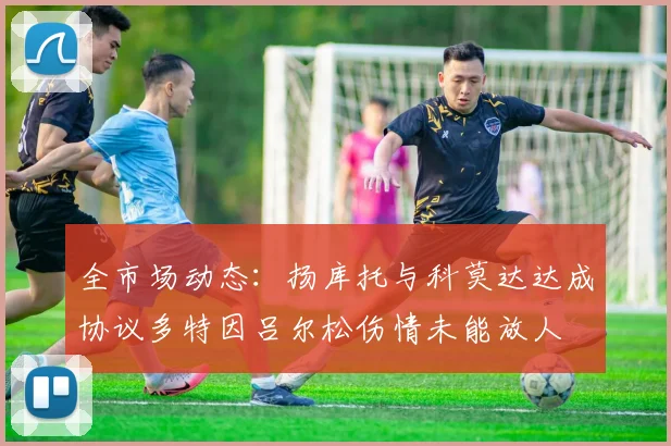 全市场动态：扬库托与科莫达达成协议多特因吕尔松伤情未能放人